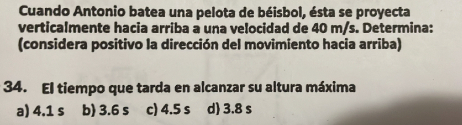 Cuando Antonio batea una pelota de béisbol, ésta se proyecta
verticalmente hacia arriba a una velocidad de 40 m/s. Determina:
(considera positivo la dirección del movimiento hacia arriba)
34. El tiempo que tarda en alcanzar su altura máxima
a) 4.1 s b) 3.6 s c) 4.5 s d) 3.8 s