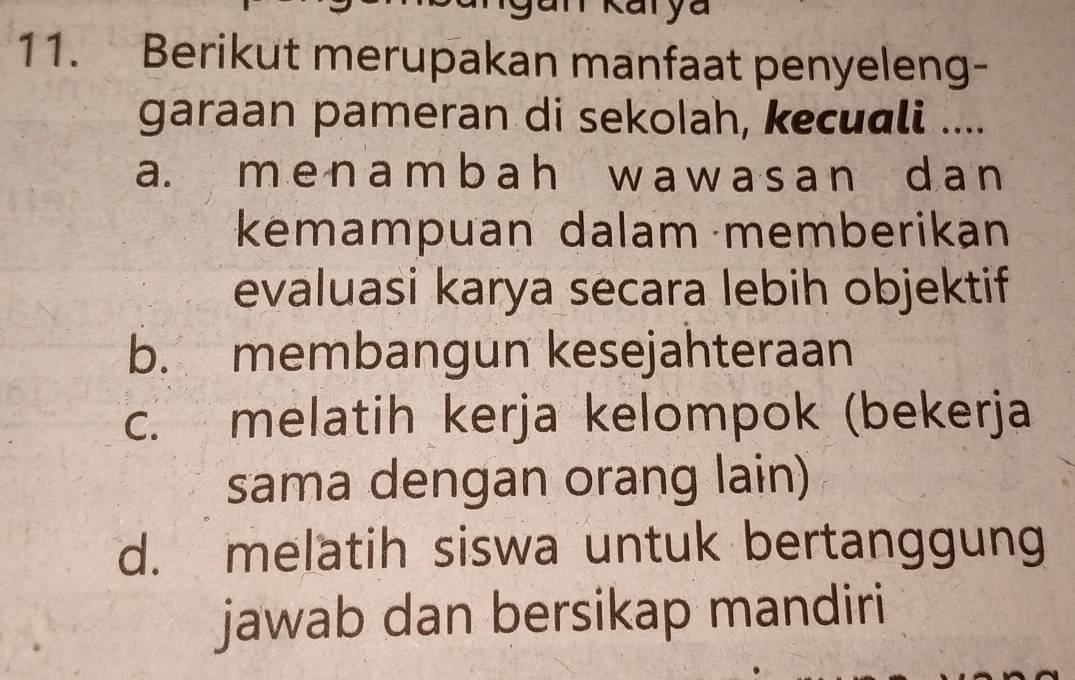 Karya
11. Berikut merupakan manfaat penyeleng-
garaan pameran di sekolah, kecuɑli ....
a. m enambah w aw asan d a n
kemampuan dalam memberikan
evaluasi karya secara lebih objektif
b. membangun kesejahteraan
c. melatih kerja kelompok (bekerja
sama dengan orang lain)
d. melatih siswa untuk bertanggung
jawab dan bersikap mandiri