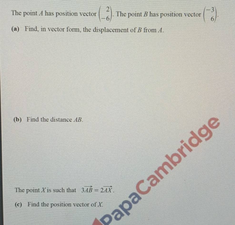 The point A has position vector beginpmatrix 2 -6endpmatrix. The point B has position vector beginpmatrix -3 6endpmatrix. 
(a) Find, in vector form, the displacement of B from A. 
(b) Find the distance AB. 
The point X is such that 3vector AB=2vector AX. cambridg 
(c) Find the position vector of X.