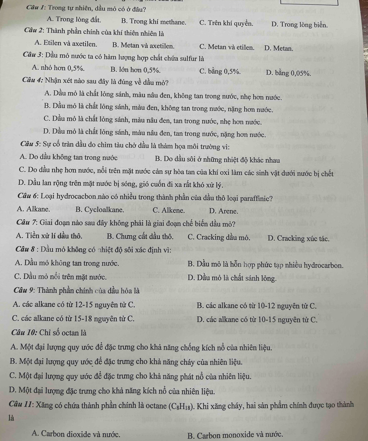 Trong tự nhiên, dầu mỏ có ở đầu?
A. Trong lòng đất. B. Trong khí methane. C. Trên khí quyền. D. Trong lòng biển.
Câu 2: Thành phần chính của khí thiên nhiên là
A. Etilen và axetilen. B. Metan và axetilen. C. Metan và etilen. D. Metan.
Câầu 3: Dầu mỏ nước ta có hàm lượng hợp chất chứa sulfur là
A. nhỏ hơn 0,5%. B. lớn hơn 0,5%. C. bằng 0,5%. D. bằng 0,05%.
Câu 4: Nhận xét nào sau đây là đúng về dầu mỏ?
A. Dầu mỏ là chất lỏng sánh, màu nâu đen, không tan trong nước, nhẹ hơn nước.
B. Dầu mỏ là chất lỏng sánh, màu đen, không tan trong nước, nặng hơn nước.
C. Dầu mỏ là chất lỏng sánh, màu nâu đen, tan trong nước, nhẹ hơn nước.
D. Dầu mỏ là chất lỏng sánh, màu nâu đen, tan trong nước, nặng hơn nước.
Câu 5: Sự cố tràn dầu do chìm tàu chở dầu là thảm họa môi trường vì:
A. Do dầu không tan trong nước B. Do dầu sôi ở những nhiệt độ khác nhau
C. Do dầu nhẹ hơn nước, nổi trên mặt nước cản sự hòa tan của khí oxi làm các sinh vật dưới nước bị chết
D. Dầu lan rộng trên mặt nước bị sóng, gió cuốn đi xa rất khó xử lý.
Câu 6: Loại hydrocacbon nào có nhiều trong thành phần của dầu thô loại paraffinic?
A. Alkane. B. Cycloalkane. C. Alkene. D. Arene.
Câu 7: Giai đoạn nào sau đây không phải là giai đoạn chế biến dầu mỏ?
A. Tiền xử lí dầu thô. B. Chưng cất dầu thô. C. Cracking dầu mỏ. D. Cracking xúc tác.
Câu 8 : Dầu mỏ không có nhiệt độ sôi xác định vì:
A. Dầu mỏ không tan trong nước. B. Dầu mỏ là hỗn hợp phức tạp nhiều hydrocarbon.
C. Dầu mỏ nổi trên mặt nước. D. Dầu mỏ là chất sánh lỏng.
Câu 9: Thành phần chính của dầu hỏa là
A. các alkane có từ 12-15 nguyên tử C. B. các alkane có từ 10-12 nguyên tử C.
C. các alkane có từ 15-18 nguyên tử C. D. các alkane có từ 10-15 nguyên tử C.
Câu 10: Chỉ số octan là
A. Một đại lượng quy ước để đặc trưng cho khả năng chống kích nổ của nhiên liệu.
B. Một đại lượng quy ước để đặc trưng cho khả năng cháy của nhiên liệu.
C. Một đại lượng quy ước để đặc trưng cho khả năng phát nổ của nhiên liệu.
D. Một đại lượng đặc trưng cho khả năng kích nổ của nhiên liệu.
Câu 11: Xăng có chứa thành phần chính là octane 0. Khi xăng cháy, hai sản phẩm chính được tạo thành
(C_8H_18)
là
A. Carbon dioxide và nước. B. Carbon monoxide và nước.