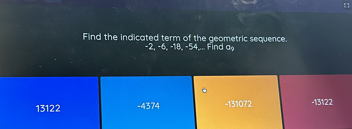 Find the indicated term of the geometric sequence.
-2, -6, -18, -54,... Find a₉
13122
-4374 -131072 -13122