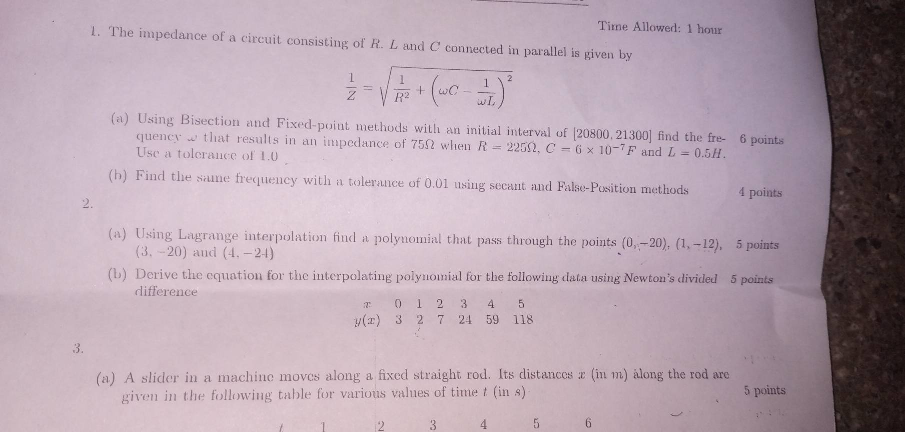 Time Allowed: 1 hour 
1. The impedance of a circuit consisting of R. L and C connected in parallel is given by
 1/Z =sqrt(frac 1)R^2+(omega C- 1/omega L )^2
(a) Using Bisection and Fixed-point methods with an initial interval of [20800,21300] find the fre- 6 points 
quency w that results in an impedance of 75Ω when R=225Omega , C=6* 10^(-7)F and L=0.5H. 
Use a tolerance of 1.0
(b) Find the same frequency with a tolerance of 0.01 using secant and False-Position methods 4 points 
2. 
(a) Using Lagrange interpolation find a polynomial that pass through the points (0,-20), (1,-12) , 5 points
(3,-20) and (4,-24)
(b) Derive the equation for the interpolating polynomial for the following data using Newton’s divided 5 points 
difference
0 1 2 3 4 5
y (x) 3 2 7 24 59 118
3. 
(a) A slider in a machine moves along a fixed straight rod. Its distances x (in m) along the rod are 
given in the following table for various values of time t (in s) 5 points
1 2 3 4 5 6