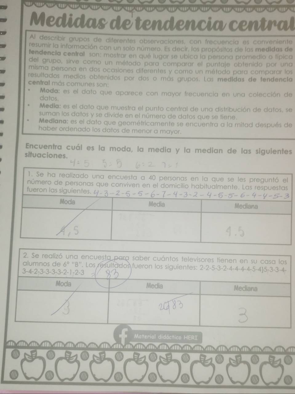 Medidas de tendencia central
Al describir grupos de diferentes observaciones, con frecuencia es conveniente
resumir la información con un solo número. Es decir, los propósitos de las medidas de
tendencia central son: mostrar en qué lugar se ubica la persona promedio o típica
del grupo, sirve como un método para comparar el puntaje obtenido por una
misma persona en dos ocasiones diferentes y como un método para comparar los
resultados medios obtenidos por dos o más grupos. Las medidas de tendencia
central más comunes son:
Moda: es el dato que aparece con mayor frecuencia en una colección de
datos.
Media: es el dato que muestra el punto central de una distribución de datos, se
suman los datos y se divide en el número de datos que se tiene.
Mediana: es el dato que geométricamente se encuentra a la mitad después de
haber ordenado los datos de menor a mayor.
Encuentra cuál es la moda, la media y la median de las siguientes
situaciones.
Material didáctico HERI
tm a a a n ni ai a a n a a a a| d nan a aai n   a ai a d a°C3°C3°C3°C3°C