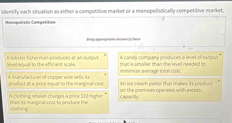 Identify each situation as either a competitive market or a monopolistically competitive market.
Monopolistic Competition
Drag appropriate answer(s) here
A lobster fisherman produces at an output A candy company produces a level of output
level equal to the efficient scale. that is smaller than the level needed to
minimize average total cost.
A manufacturer of copper wire sells its
product at a price equal to the marginal cost. An ice cream parlor that makes its product
on the premises operates with excess .
A clothing retailer charges a price $10 higher capacity.
than its marginal cost to produce the
clothing.