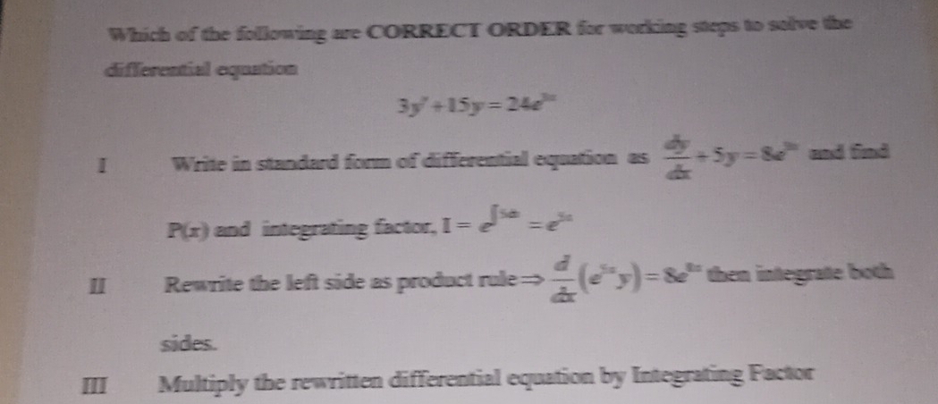 Which of the following are CORRECT ORDER for working steps to solve the
differential equation
3y'+15y=24e^(3x)
I j Write in standard form of differential equation as  dy/dx +5y=8e^(2x) and find
P(x) and integrating factor, I=e^(∈t 5a)=e^(5a)
Rewrite the left side as product rule=>  d/dx (e^(5x)y)=8e^(5x) then integrate both
sides.
III Multiply the rewritten differential equation by Integrating Factor