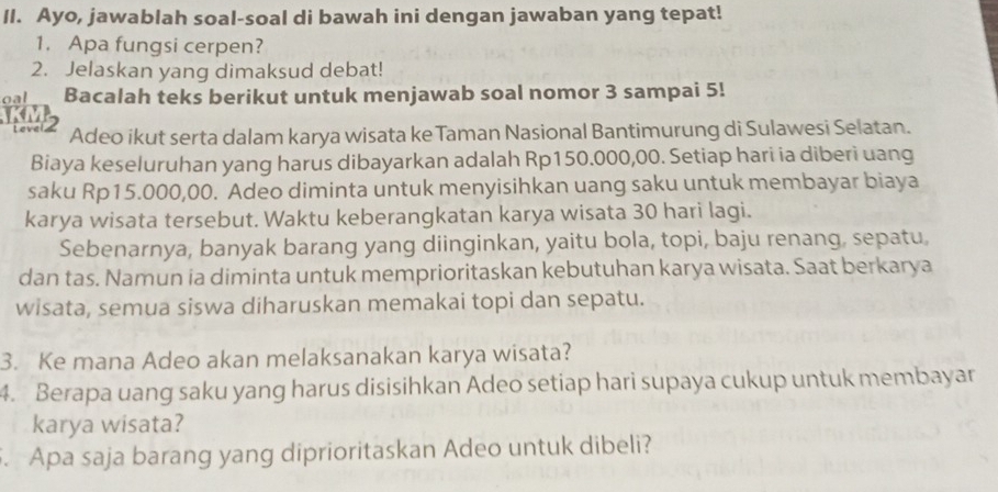 Ayo, jawablah soal-soal di bawah ini dengan jawaban yang tepat! 
1. Apa fungsi cerpen? 
2. Jelaskan yang dimaksud debat! 
oal Bacalah teks berikut untuk menjawab soal nomor 3 sampai 5! 
Laver 2 
Adeo ikut serta dalam karya wisata keTaman Nasional Bantimurung di Sulawesi Selatan. 
Biaya keseluruhan yang harus dibayarkan adalah Rp150.000,00. Setiap hari ia diberi uang 
saku Rp15.000,00. Adeo diminta untuk menyisihkan uang saku untuk membayar biaya 
karya wisata tersebut. Waktu keberangkatan karya wisata 30 hari lagi. 
Sebenarnya, banyak barang yang diinginkan, yaitu bola, topi, baju renang, sepatu, 
dan tas. Namun ia diminta untuk memprioritaskan kebutuhan karya wisata. Saat berkarya 
wisata, semua siswa diharuskan memakai topi dan sepatu. 
3. Ke mana Adeo akan melaksanakan karya wisata? 
4. Berapa uang saku yang harus disisihkan Adeo setiap hari supaya cukup untuk membayar 
karya wisata? 
. Apa saja barang yang diprioritaskan Adeo untuk dibeli?