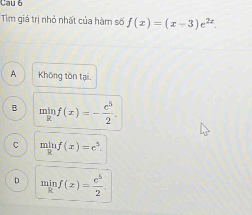 Cau 6
Tìm giá trị nhỏ nhất của hàm số f(x)=(x-3)e^(2x).
A Không tồn tại.
B minf(x)=- e^5/2 .
C minf(x)=e^5.
D minf(x)= e^5/2 .