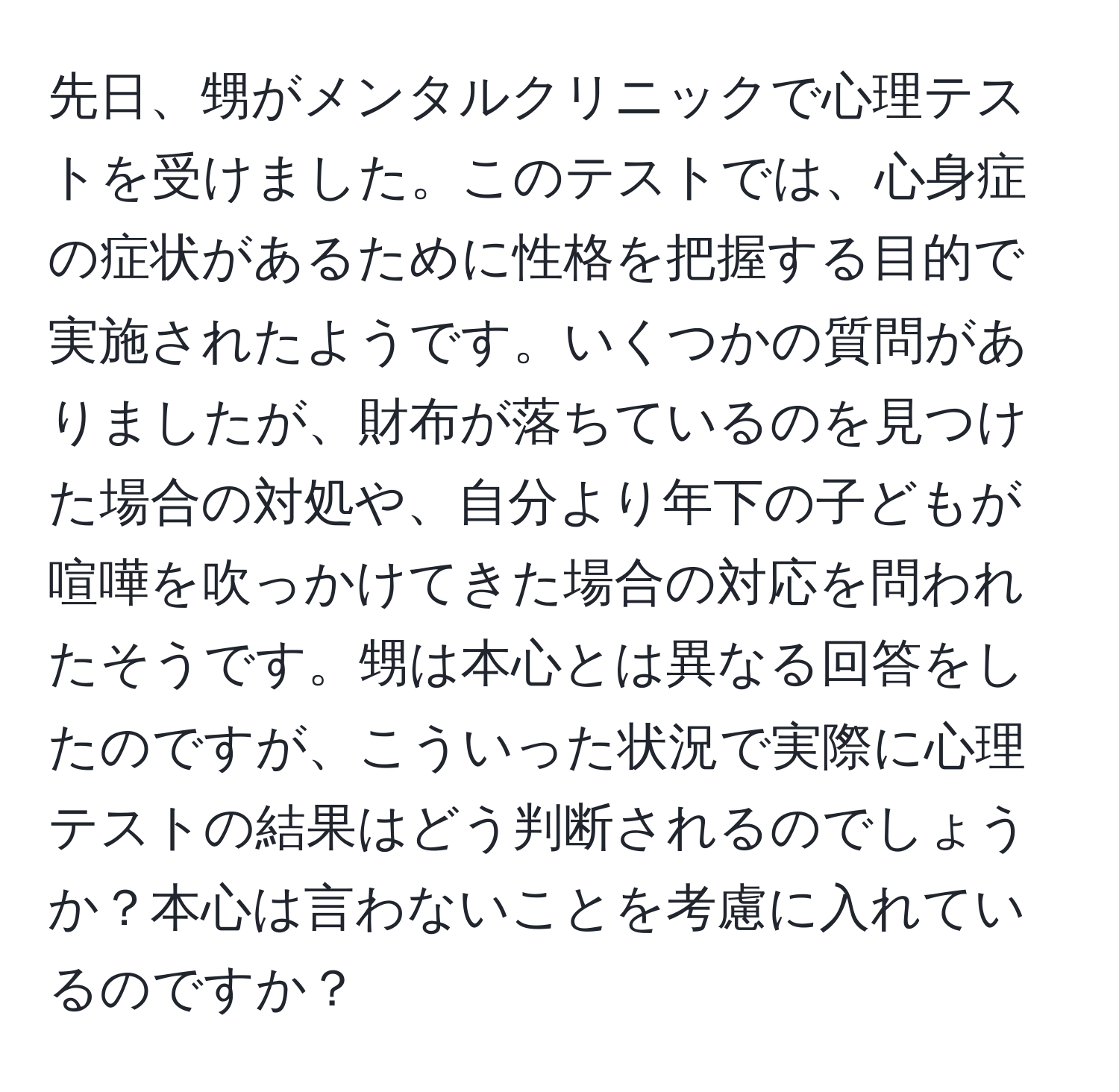 先日、甥がメンタルクリニックで心理テストを受けました。このテストでは、心身症の症状があるために性格を把握する目的で実施されたようです。いくつかの質問がありましたが、財布が落ちているのを見つけた場合の対処や、自分より年下の子どもが喧嘩を吹っかけてきた場合の対応を問われたそうです。甥は本心とは異なる回答をしたのですが、こういった状況で実際に心理テストの結果はどう判断されるのでしょうか？本心は言わないことを考慮に入れているのですか？