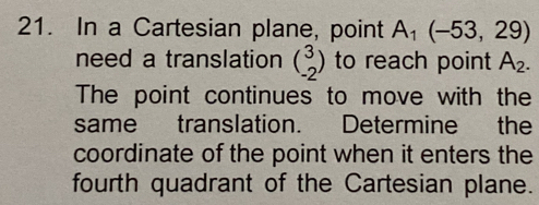 In a Cartesian plane, point A_1(-53,29)
need a translation beginpmatrix 3 -2endpmatrix to reach point A_2. 
The point continues to move with the 
same translation. Determine the 
coordinate of the point when it enters the 
fourth quadrant of the Cartesian plane.