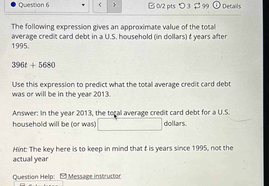 < 7 [ 0/2 pts つ3 [ 99 ⓘ Details 
The following expression gives an approximate value of the total 
average credit card debt in a U.S. household (in dollars) t years after
1995.
396t+5680
Use this expression to predict what the total average credit card debt 
was or will be in the year 2013. 
Answer: In the year 2013, the total average credit card debt for a U.S. 
household will be (or was) dollars. 
Hint: The key here is to keep in mind that t is years since 1995, not the 
actual year
Question Help: Message instructor