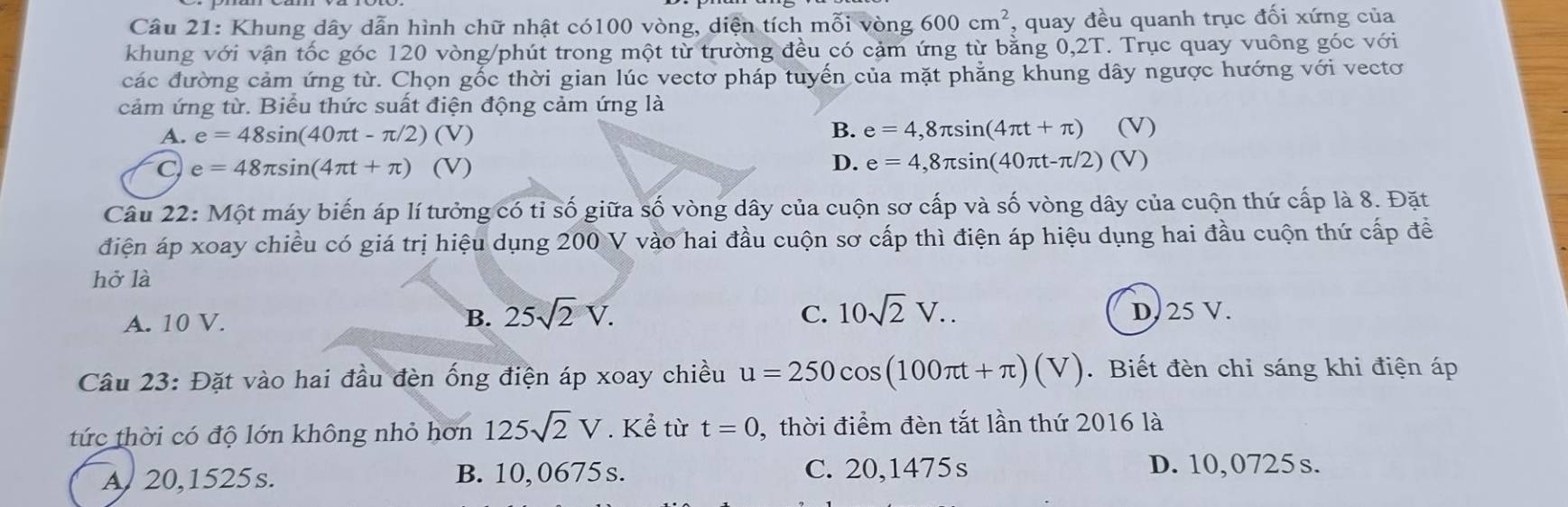 Khung dây dẫn hình chữ nhật có100 vòng, diện tích 1 mwidehat OIvong600cm^2 , quay đều quanh trục đối xứng của
khung với vận tốc góc 120 vòng /phút trong một từ trường đều có cảm ứng từ bằng 0,2T. Trục quay vuông góc với
các đường cảm ứng từ. Chọn gốc thời gian lúc vectơ pháp tuyến của mặt phẳng khung dây ngược hướng với vectơ
cảm ứng từ. Biểu thức suất điện động cảm ứng là
B.
A. e=48sin (40π t-π /2)(V) e=4,8π sin (4π t+π ) (V)
C e=48π sin (4π t+π )(V)
D. e=4,8π sin (40π t-π /2)(V
Câu 22: Một máy biến áp lí tưởng có tỉ số giữa số vòng dây của cuộn sơ cấp và số vòng dây của cuộn thứ cấp là 8. Đặt
điện áp xoay chiều có giá trị hiệu dụng 200 V vào hai đầu cuộn sơ cấp thì điện áp hiệu dụng hai đầu cuộn thứ cấp đề
hở là
A. 10 V. B. 25sqrt(2)V.
C. 10sqrt(2)V.. D. 25 V.
Câu 23: Đặt vào hai đầu đèn ống điện áp xoay chiều u=250cos (100π t+π )(V). Biết đèn chỉ sáng khi điện áp
tức thời có độ lớn không nhỏ hơn 125sqrt(2)V. Kể từ t=0 , thời điểm đèn tắt lần thứ 2016 là
A 20,1525s. B. 10, 0675 s. C. 20,1475s
D. 10,0725 s.