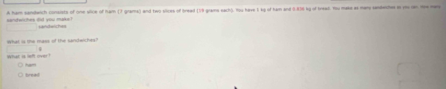 A ham sandwich consists of one slice of ham (7 grams) and two slices of bread (19 grams each). You have 1 kg of ham and 0.836 kg of bread. You make as many sandwiches as you can. Hoe many
sandwiches did you make? sandwiches
What is the mass of the sandwiches?
(-3,4≌ △ CDQ
What is left over?
ham
bread