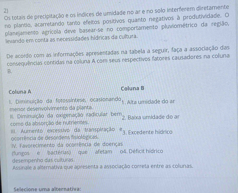 Os totais de precipitação e os índices de umidade no ar e no solo interferem diretamente
no plantio, acarretando tanto efeitos positivos quanto negativos à produtividade. O
planejamento agrícola deve basear-se no comportamento pluviométrico da região,
levando em conta as necessidades hídricas da cultura.
De acordo com as informações apresentadas na tabela a seguir, faça a associação das
consequências contidas na coluna A com seus respectivos fatores causadores na coluna
B.
Coluna A Coluna B
I. Diminuição da fotossíntese, ocasionando 1. Alta umidade do ar
menor desenvolvimento da planta.
II. Diminuição da oxigenação radicular bem 2. Baixa umidade do ar
como da absorção de nutrientes.
III. Aumento excessivo da transpiração 7 : 3. Excedente hídrico
ocorrência de desordens fisiológicas.
IV. Favorecimento da ocorrência de doenças
(fungos e bactérias) que afetam o4. Déficit hídrico
desempenho das culturas.
Assinale a alternativa que apresenta a associação correta entre as colunas.
Selecione uma alternativa: