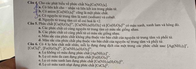 Cho các phát biểu về phức chất Na_3[Co(NO_2)_6].
a. Có liên kết cho - nhận và liên kết ion trong phân tử.
b. Có anion [Co(NO_2)_6]^3- cũng là một phức chất.
c. Có nguyên tử trung tâm là natri (sodium) và cobalt.
d. Nguyện tử trung tâm có số oxi hoá 1a+2.
Câu 5. Phức chất [Cu(H_2O)_6]^2+,[Cu(NH_3)_4(H_2O)_2] và [Co(H_2O)_6]^2+ có màu xanh, xanh lam và hông đỏ.
a. Các phức chất có cùng nguyên tử trung tâm có màu sắc giống nhau.
b. Các phức chất có cùng phối tử có màu sắc giống nhau.
c. Màu sắc của phức chất không phụ thuộc vào bản chất của nguyên tử trung tâm và phối tử.
d. Màu sắc của phức chất phụ thuộc vào bản chất của nguyên tù' trung tâm và phối tử.
Câu 6. Có 4 lọ hóa chất mắt nhãn, mỗi lọ dựng dung dịch của một trong các phức chất sau: [Ag(NH_3)_2]^+,
[CuCl_4]^2-,[Fe(H_2O)_6]^2+,[Cu(NH_3)_4(H_2O)_2]^2+
a. Lọ không có màu đựng phức chất [Ag(NH_3)_2]^+.
b. Lọ có màu da cam đựng phức chất [Fe(H_2O)_6]^2+.
e. Lọ có màu xanh lam đựng phức chất [Cu(NH_3)_4(H_2O)_2]^2+.
d. Lọ có màu xanh nhạt đựng phức chất [CuCl_4]^2-.