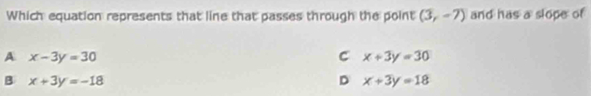Which equation represents that line that passes through the point (3,-7) and has a slope of
A x-3y=30
C x+3y=30
B x+3y=-18
D x+3y=18