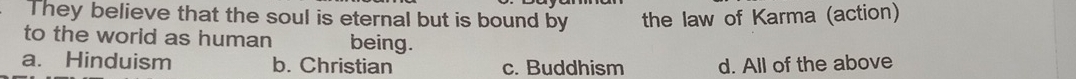 They believe that the soul is eternal but is bound by the law of Karma (action)
to the world as human being.
a. Hinduism b. Christian c. Buddhism d. All of the above