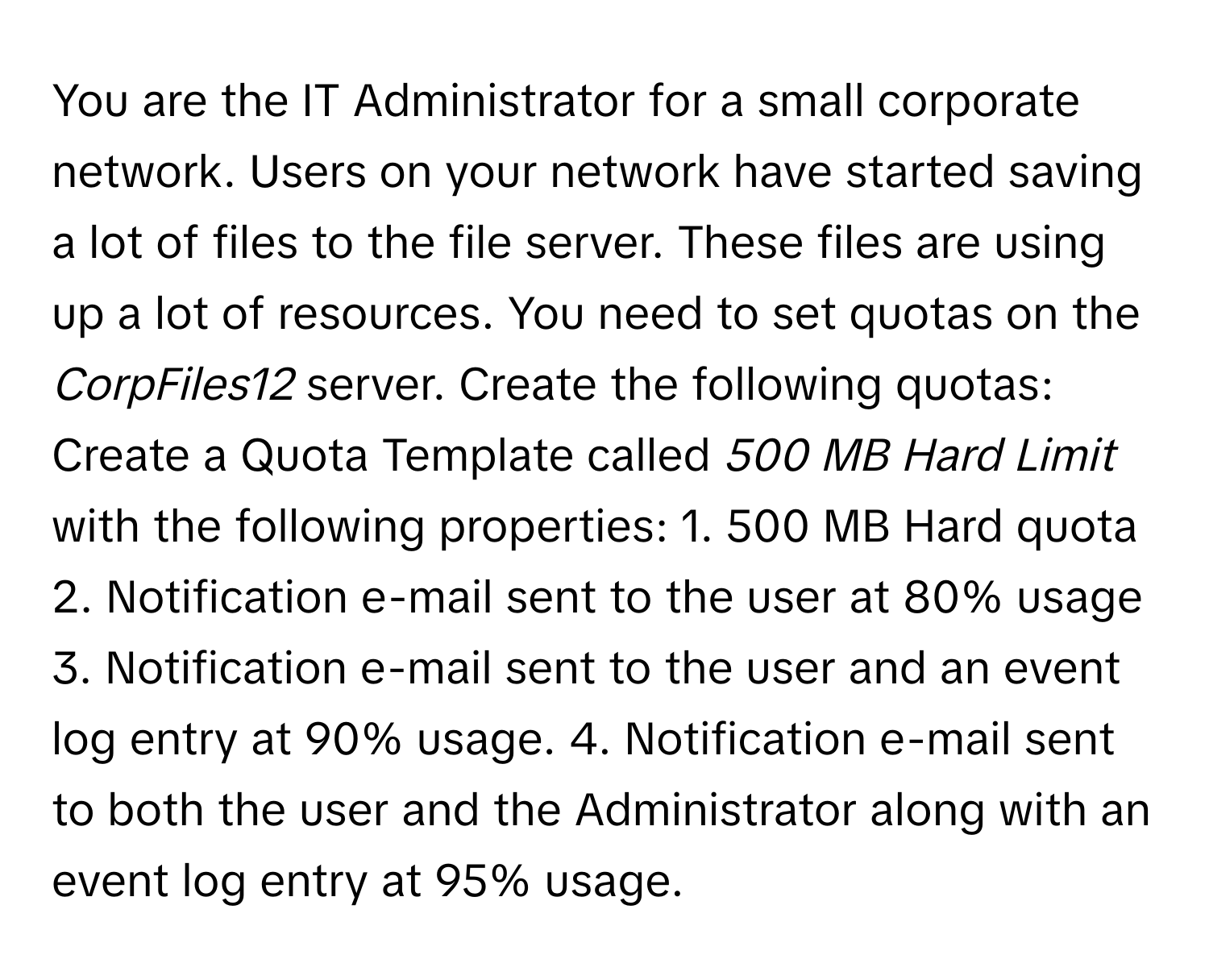 You are the IT Administrator for a small corporate network. Users on your network have started saving a lot of files to the file server. These files are using up a lot of resources. You need to set quotas on the *CorpFiles12* server. Create the following quotas:

Create a Quota Template called *500 MB Hard Limit* with the following properties:  1. 500 MB Hard quota  2. Notification e-mail sent to the user at 80% usage  3. Notification e-mail sent to the user and an event log entry at 90% usage.  4. Notification e-mail sent to both the user and the Administrator along with an event log entry at 95% usage.