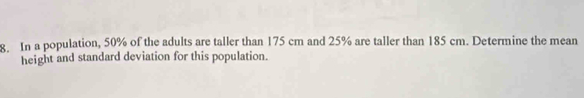 In a population, 50% of the adults are taller than 175 cm and 25% are taller than 185 cm. Determine the mean 
height and standard deviation for this population.