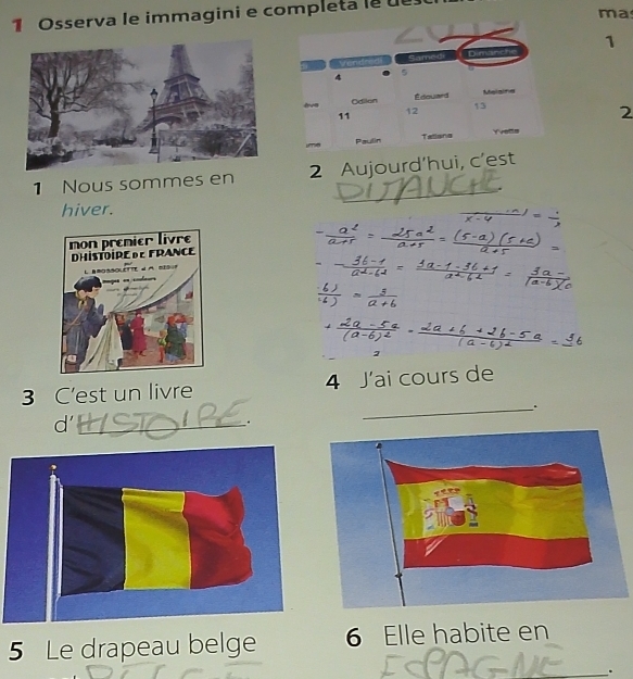 mas 
1 Osserva le immagini e completa le ue 
1 
2 
_ 
1 Nous sommes en 2 Aujourd’hui, c'est 
hiver. 
2 
4 
3 C'est un livre J'ai cours de 
d'_ 
. 
_ 
5 Le drapeau belge 6 Elle habite en 
_.