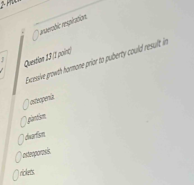 anaerobic respiration.
3
Question 13 (1 point)
Exccessive growth hormone prior to puberty could result in
osteopenia.
giantism.
dwarfism.
osteoporosis.
rickets.