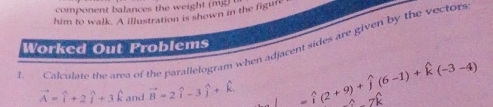 component balances the w eight m 
him to walk. A illustration is shown in the figure 
L Calculate the area of the parallelogram when adjacent sides are given by the vectors 
Worked Out Problems
vector A=widehat i+2widehat j+3widehat k and vector B=2hat i-3hat j+hat k □  =widehat i(2+9)+widehat j(6-1)+widehat k(-3-4) hat Gparallel hat G