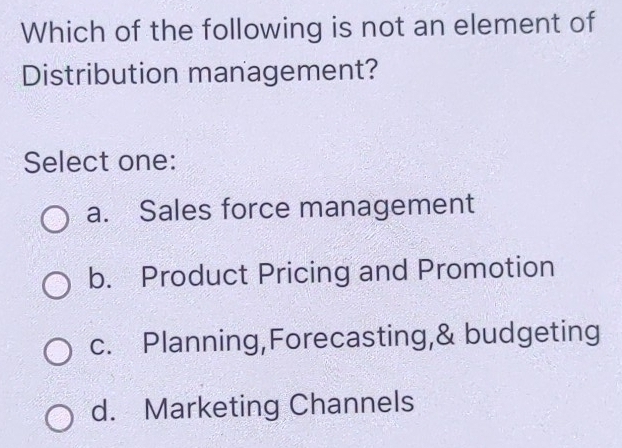 Which of the following is not an element of
Distribution management?
Select one:
a. Sales force management
b. Product Pricing and Promotion
c. Planning,Forecasting,& budgeting
d. Marketing Channels