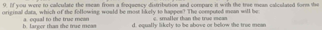 If you were to calculate the mean from a frequency distribution and compare it with the true mean calculated form the
original data, which of the following would be most likely to happen? The computed mean will be:
a. equal to the true mean c. smaller than the true mean
b. larger than the true mean d. equally likely to be above or below the true mean