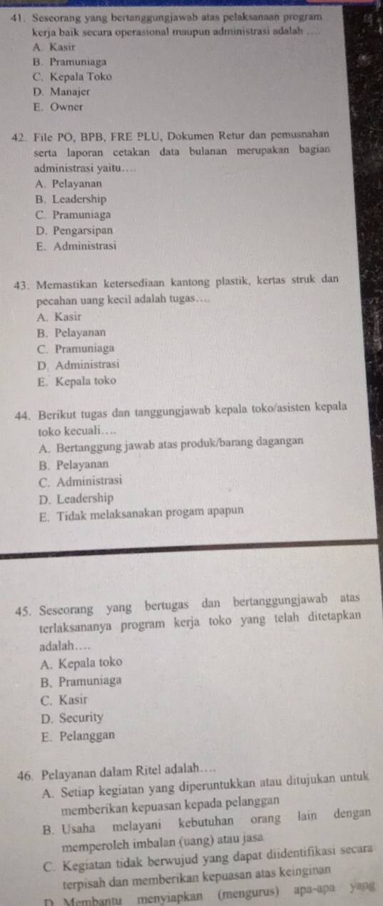 Seseorang yang bertanggungjawab atas pelaksanaan program
kerja baïk secara operasional maupun administrasi adalah .
A. Kasir
B. Pramuniaga
C. Kepala Toko
D. Manajer
E. Owner
42. File PO, BPB, FRE PLU, Dokumen Retur dan pemusnahan
serta laporan cetakan data bulanan merupakan bagian
administrasi yaitu…
A. Pelayanan
B. Leadership
C. Pramuniaga
D. Pengarsipan
E. Administrasi
43. Memastikan ketersediaan kantong plastik, kertas struk dan
pecahan uang kecil adalah tugas…
A. Kasir
B. Pelayanan
C. Pramuniaga
D. Administrasi
E. Kepala toko
44. Berikut tugas dan tanggungjawab kepala toko/asisten kepala
toko kecuali…
A. Bertanggung jawab atas produk/barang dagangan
B. Pelayanan
C. Administrasi
D. Leadership
E. Tidak melaksanakan progam apapun
45. Seseorang yang bertugas dan bertanggungjawab atas
terlaksananya program kerja toko yang telah ditetapkan
adalah…
A. Kepala toko
B、 Pramuniaga
C. Kasir
D. Security
E. Pelanggan
46. Pelayanan dalam Ritel adalah…
A. Setiap kegiatan yang diperuntukkan atau ditujukan untuk
memberikan kepuasan kepada pelanggan
B. Usaha melayani kebutuhan orang lain dengan
memperoleh imbalan (uang) atau jasa
C. Kegiatan tidak berwujud yang dapat diidentifikasi secara
terpisah dan memberikan kepuasan atas keinginan
D Membantu menyiapkan (mengurus) apa-apa yang