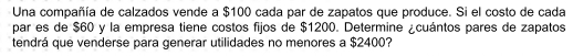 Una compañía de calzados vende a $100 cada par de zapatos que produce. Si el costo de cada 
par es de $60 y la empresa tiene costos fijos de $1200. Determine ¿cuántos pares de zapatos 
tendrá que venderse para generar utilidades no menores a $2400?