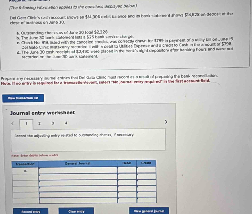 Reguie
[The following information applies to the questions displayed below.]
Del Gato Clinic's cash account shows an $14,906 debit balance and its bank statement shows $14,628 on deposit at the
close of business on June 30.
a. Outstanding checks as of June 30 total $2,228.
b. The June 30 bank statement lists a $25 bank service charge.
c. Check No. 919, listed with the canceled checks, was correctly drawn for $789 in payment of a utility bill on June 15.
Del Gato Clinic mistakenly recorded it with a debit to Utilities Expense and a credit to Cash in the amount of $798.
d. The June 30 cash receipts of $2,490 were placed in the bank's night depository after banking hours and were not
recorded on the June 30 bank statement.
Prepare any necessary journal entries that Del Gato Clinic must record as a result of preparing the bank reconciliation.
Note: If no entry is required for a transaction/event, select "No journal entry required" in the first account field.
View transaction list
Journal entry worksheet
1 2 3 4
Record the adjusting entry related to outstanding checks, if necessary.
Note: Enter debits before credits.
Record entry Clear entry View general journal