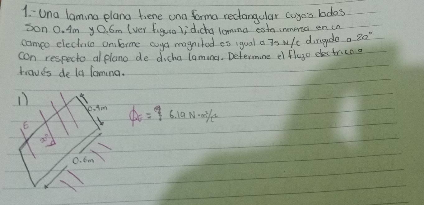 Una lamina plana tiene ona forma rectangolar coyos lados
son 0. Am yO. 6m (ver figura);dicha loming esta inmersa en cn
cameo electrice oniforme cuya magnitod ao igual a s N/c dirigade a 20°
con respecto al plano de dicha laming. Determine el flugo electrico a
traves de la Tormina.
0. Am
E
QE=6.19N· m^2/c^2
x°
0. 6m