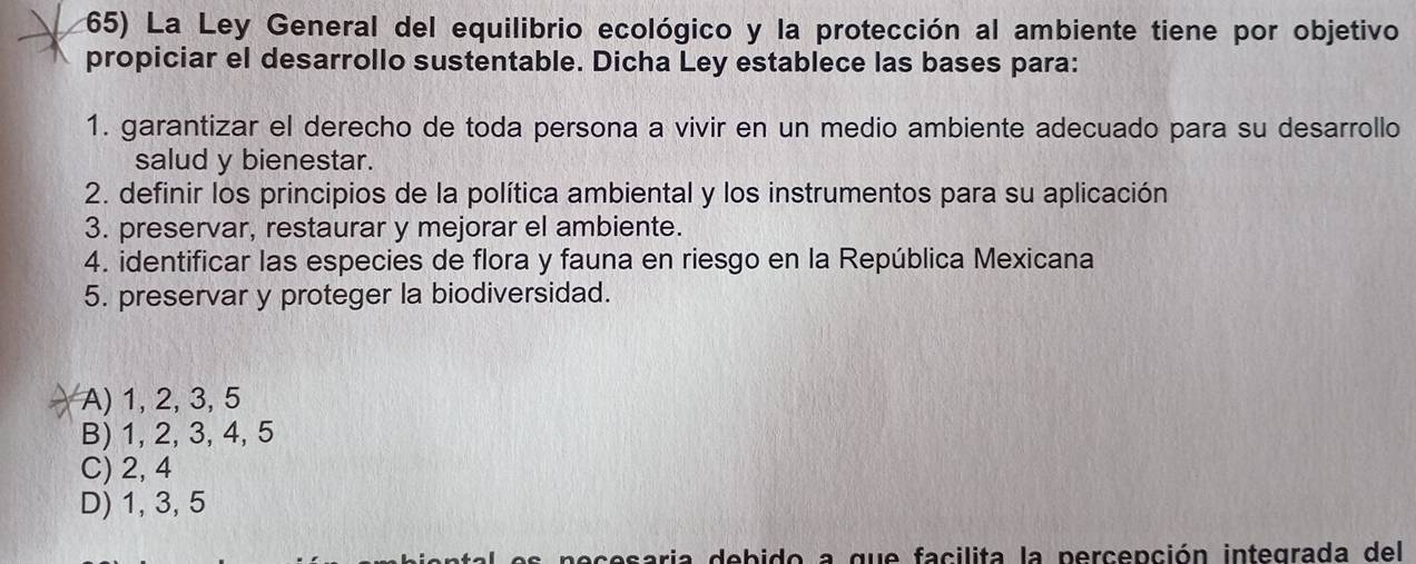 La Ley General del equilibrio ecológico y la protección al ambiente tiene por objetivo
propiciar el desarrollo sustentable. Dicha Ley establece las bases para:
1. garantizar el derecho de toda persona a vivir en un medio ambiente adecuado para su desarrollo
salud y bienestar.
2. definir los principios de la política ambiental y los instrumentos para su aplicación
3. preservar, restaurar y mejorar el ambiente.
4. identificar las especies de flora y fauna en riesgo en la República Mexicana
5. preservar y proteger la biodiversidad.
A) 1, 2, 3, 5
B) 1, 2, 3, 4, 5
C) 2, 4
D) 1, 3, 5
necesaria debido a que facilita la percepción integrada del