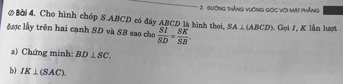 ĐườNG THẢNG VUÔNG GÓC VớI MặT PHẢNG 
Bài 4. Cho hình chóp S. ABCD có đáy ABCD là hình thoi, SA⊥ (ABCD). Gọi I, K lần lượt 
được lấy trên hai cạnh SD và SB sao cho  SI/SD = SK/SB . 
a) Chứng minh: BD⊥ SC. 
b) IK⊥ (SAC).