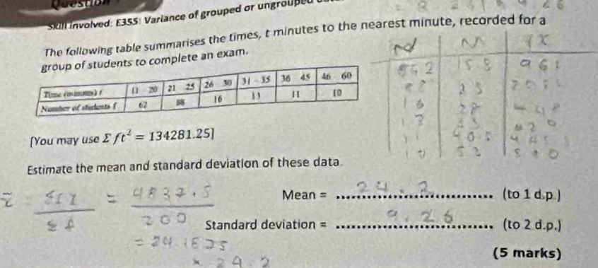 Question
Skill involved: E355: Variance of grouped or ungrouped
The following table summarises the times, t minutes to thenute, recorded for a
omplete an exam.
[You may use sumlimits ft^2=134281.25]
Estimate the mean and standard deviation of these data.
Mean = _(to 1 d,p.)
Standard deviation = _(to 2 d.p.)
(5 marks)