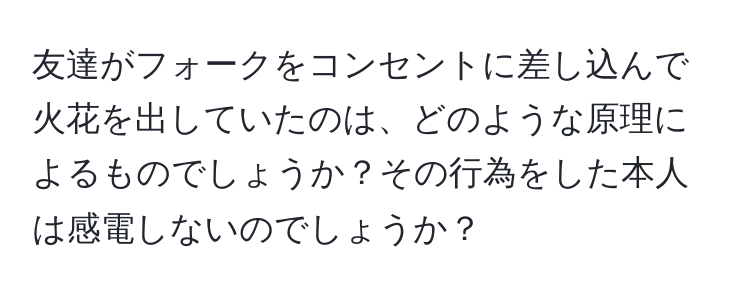 友達がフォークをコンセントに差し込んで火花を出していたのは、どのような原理によるものでしょうか？その行為をした本人は感電しないのでしょうか？