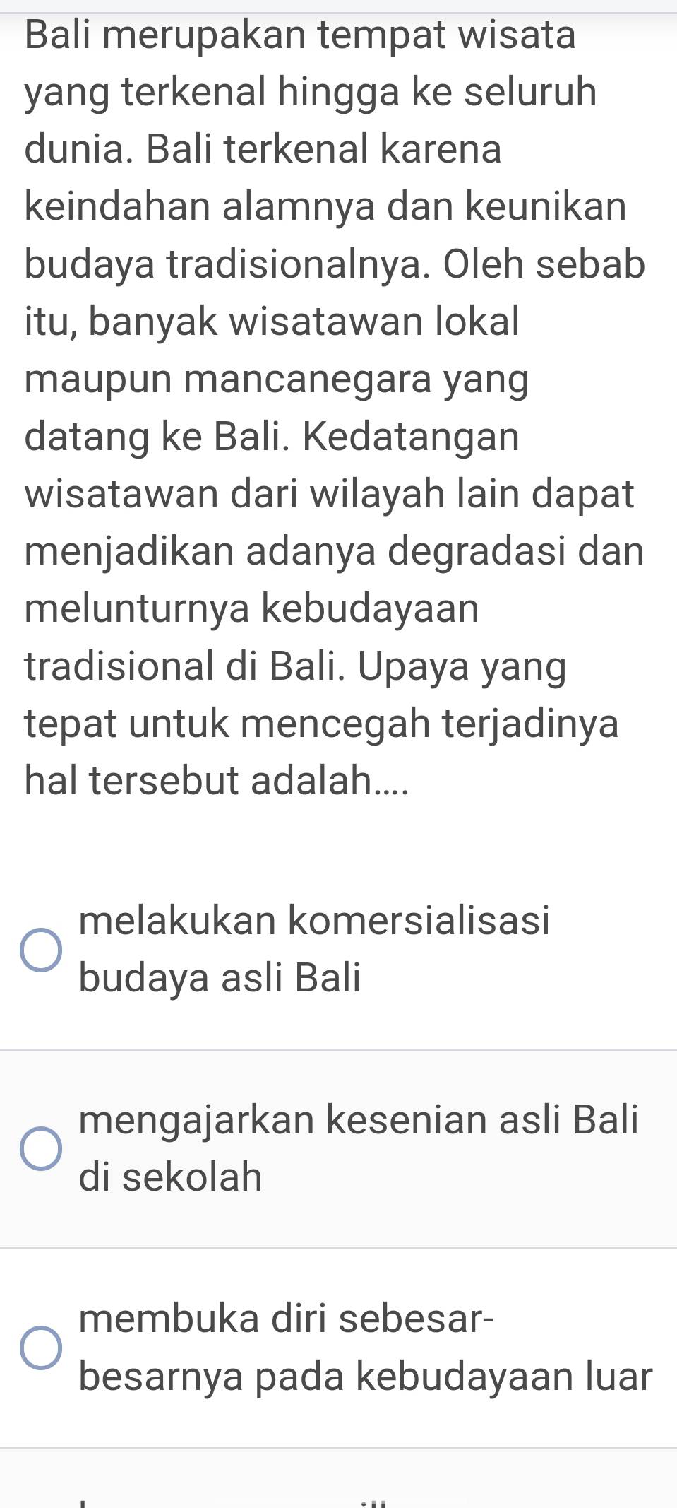 Bali merupakan tempat wisata
yang terkenal hingga ke seluruh
dunia. Bali terkenal karena
keindahan alamnya dan keunikan
budaya tradisionalnya. Oleh sebab
itu, banyak wisatawan lokal
maupun mancanegara yang
datang ke Bali. Kedatangan
wisatawan dari wilayah lain dapat
menjadikan adanya degradasi dan
melunturnya kebudayaan
tradisional di Bali. Upaya yang
tepat untuk mencegah terjadinya
hal tersebut adalah....
melakukan komersialisasi
budaya asli Bali
mengajarkan kesenian asli Bali
di sekolah
membuka diri sebesar-
besarnya pada kebudayaan luar