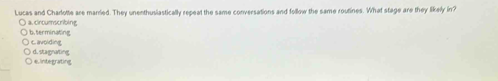Lucas and Charlotte are married. They unenthusiastically repeat the same conversations and follow the same routines. What stage are they likely in?
a. circumscribing
b, terminating
c. avoiding
d. stagnating
e. integrating