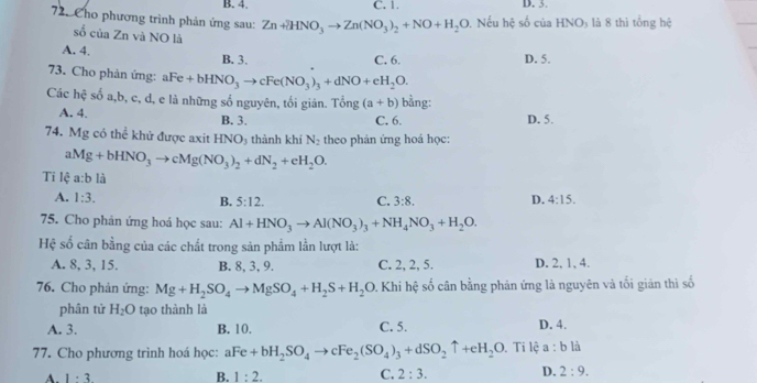 B. 4. C. 1. D. 3.
72. Cho phương trình phản ứng sau: Zn+2HNO_3to Zn(NO_3)_2+NO+H_2O 0. Nếu hệ số của HNO5 là 8 thì tổng hệ
số của Zn và NO là
A. 4. B. 3.
C. 6. D. 5.
73. Cho phản ứng: aFe+bHNO_3to cFe(NO_3)_3+dNO+eH_2O.
Các hhat c số a,b, c, d, e là những số nguyên, tối giân. Tổng (a+b) bằng:
A. 4. B. 3. C. 6. D. 5.
74. Mg có thể khử được axit HNO_3 thành khí N_2 theo phản ứng hoá học:
aMg+bHNO_3to cMg(NO_3)_2+dN_2+eH_2O.
Tỉ lệ a:b là
A. 1:3. 3:8. D. 4:15.
B. 5:12. C.
75. Cho phản ứng hoá học sau: Al+HNO_3to Al(NO_3)_3+NH_4NO_3+H_2O.
Hệ số cân bằng của các chất trong sản phẩm lần lượt là:
A. 8, 3, 15. B. 8, 3, 9. C. 2, 2, 5. D. 2, 1, 4.
76. Cho phản ứng: Mg+H_2SO_4to MgSO_4+H_2S+H_2O 0. Khi hệ số cân bằng phản ứng là nguyên và tối giản thì số
phân tử H_2O tao thành là
A. 3. B. 10. C. 5. D. 4.
77. Cho phương trình hoá học: aFe+bH_2SO_4to cFe_2(SO_4)_3+dSO_2uparrow +eH_2O , Ti lệ a:bli
A. 1· 3
B. 1:2. C. 2:3. D. 2:9.