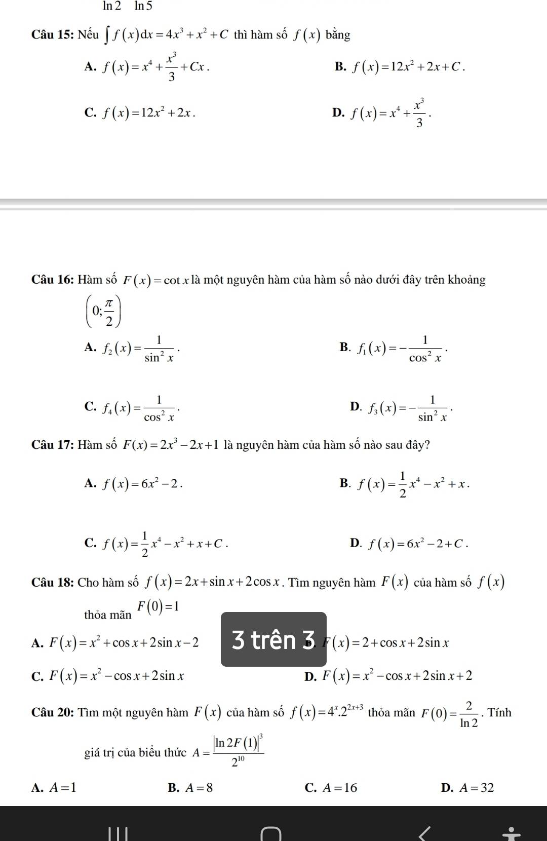 ln 2 ln 5
Câu 15: Nếu ∈t f(x)dx=4x^3+x^2+C thì hàm số f(x) bằng
B.
A. f(x)=x^4+ x^3/3 +Cx. f(x)=12x^2+2x+C.
C. f(x)=12x^2+2x. D. f(x)=x^4+ x^3/3 .
Câu 16: Hàm số F(x)=cot xla một nguyên hàm của hàm số nào dưới đây trên khoảng
(0; π /2 )
A. f_2(x)= 1/sin^2x . f_1(x)=- 1/cos^2x .
B.
C. f_4(x)= 1/cos^2x . f_3(x)=- 1/sin^2x .
D.
Câu 17: Hàm số F(x)=2x^3-2x+1 là nguyên hàm của hàm số nào sau đây?
A. f(x)=6x^2-2.
B. f(x)= 1/2 x^4-x^2+x.
C. f(x)= 1/2 x^4-x^2+x+C.
D. f(x)=6x^2-2+C.
Câu 18: Cho hàm số f(x)=2x+sin x+2cos x. Tìm nguyên hàm F(x) của hàm số f(x)
thỏa mãn F(0)=1
A. F(x)=x^2+cos x+2sin x-2 3 trên 3 F(x)=2+cos x+2sin x
C. F(x)=x^2-cos x+2sin x D. F(x)=x^2-cos x+2sin x+2
Câu 20: Tìm một nguyên h amF(x) của hám số f(x)=4^x.2^(2x+3) thỏa mãn F(0)= 2/ln 2 . Tính
giá trị của biểu thức A=frac |ln 2F(1)|^32^(10)
A. A=1 B. A=8 C. A=16 D. A=32