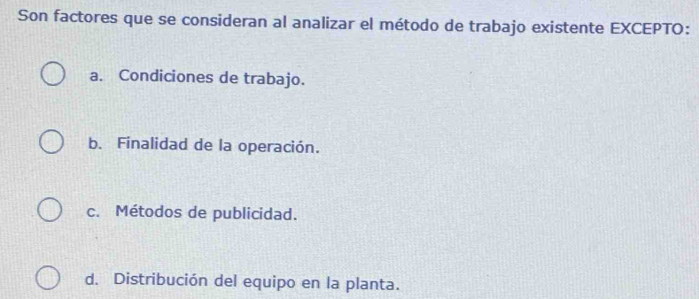 Son factores que se consideran al analizar el método de trabajo existente EXCEPTO:
a. Condiciones de trabajo.
b. Finalidad de la operación.
c. Métodos de publicidad.
d. Distribución del equipo en la planta.