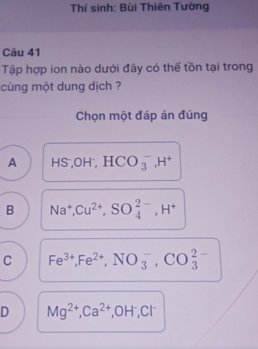 Thí sinh: Bùi Thiên Tường
Câu 41
Tập hợp ion nào dưới đây có thể tồn tại trong
cùng một dung dịch ?
Chọn một đáp án đúng
A HS; OH^-, HCO_3^(-, H^+)
B Na^+, Cu^(2+), SO_4^((2-), H^+)
C Fe^(3+), Fe^(2+), NO_3^(-, CO_3^(2-)
D Mg^2+), Ca^(2+), OH^-, Cl^-