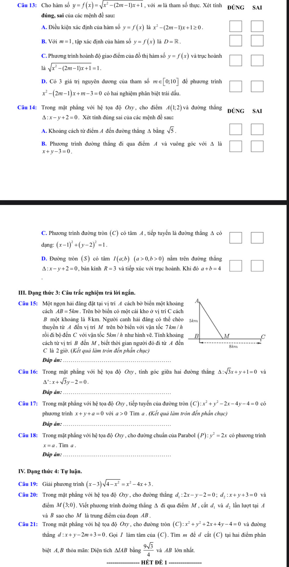 Cho hàm số y=f(x)=sqrt(x^2-(2m-1)x+1) , với m là tham số thực. Xét tính ĐÚNG SAI
đúng, sai của các mệnh đề sau:
A. Điều kiện xác định của hàm số y=f(x) là x^2-(2m-1)x+1≥ 0.
B. Với m=1 , tập xác định của hàm số y=f(x) là D=R.
C. Phương trình hoành độ giao điểm của đồ thị hàm số y=f(x) và trục hoành
là sqrt(x^2-(2m-1)x+1)=1.
D. Có 3 giá trị nguyên dương của tham số m∈ [0;10] để phương trình
x^2-(2m-1)x+m-3=0 có hai nghiệm phân biệt trái dấu.
Câu 14: Trong mặt phẳng với hệ tọa độ Oxy, cho điểm A(1;2) và đường thắng đÚNG SAI
Δ: x-y+2=0 Xét tính đúng sai của các mệnh đề sau:
A. Khoảng cách từ điểm A đến đường thắng Δ bằng sqrt(5).
B. Phương trình đường thăng đi qua điểm A và vuông góc với Δ là
x+y-3=0
C. Phương trình đường tròn (C) có tâm A, tiếp tuyến là đường thẳng Δ có
dạng: (x-1)^2+(y-2)^2=1.
D. Đường tròn (S) có tâm I(a;b)(a>0,b>0) nằm trên đường thắng
△ :x-y+2=0 , bán kính R=3 và tiếp xúc với trục hoành. Khi đó ở a+b=4
III. Dạng thức 3: Câu trắc nghiệm trả lời ngắn.
Câu 15: Một ngọn hải đăng đặt tại vị trí A cách bờ biển một khoảng
cách AB=5km. Trên bờ biển có một cái kho ở vị trí C cách
B một khoảng là 8km. Người canh hải đăng có thể chèo
thuyền từ A đến vị trí Mô trên bờ biển với vận tốc 7 km / h
rồi đi bộ đến C với vận tốc 5km / h như hình vẽ. Tính khoảng
cách từ vị trí B đến M , biết thời gian người đó đi từ A đến
C là 2 giờ. (Kết quả làm tròn đến phần chục)
Đáp án:_
Câu 16: Trong mặt phẳng với hệ tọa độ Oxy, tính góc giữa hai đường thẳng △ :sqrt(3)x+ 1 +1=0 và
△ ':x+sqrt(3)y-2=0.
Đáp án:_
Câu 17: Trong mặt phẳng với hệ tọa độ Oxy , tiếp tuyến của đường tròn (C) :x^2+y^2-2x-4y-4=0 có
phương trình x+y+a=0 với a>0 Tìm a . (Kết quả làm tròn đến phần chục)
Đáp án:_
Câu 18: Trong mặt phẳng với hệ tọa độ O_xy y , cho đường chuẩn của Parabol (P):y^2=2x có phương trình
x=a. Tim a
Đáp án:_
IV. Dạng thức 4: Tự luận.
Câu 19: Giải phương trình (x-3)sqrt(4-x^2)=x^2-4x+3.
Câu 20: Trong mặt phẳng với hệ tọa độ Oxy , cho đường thắng d_1:2x-y-2=0;d_2:x+y+3=0 và
điểm M(3;0). Viết phương trình đường thắng Δ đi qua điểm M , cắt dị và d, lần lượt tại A
và B sao cho M là trung điểm của đoạn AB .
Câu 21: Trong mặt phẳng với hệ tọa độ Oxy , cho đường tròn (C):x^2+y^2+2x+4y-4=0 và đường
thǎng d:x+y-2m+3=0. Gọi / làm tâm của (C). Tìm m để d cắt (C) tại hai điểm phân
biệt A, B thỏa mãn: Diện tích ΔIAB bằng  9sqrt(3)/4  và AB lớn nhất.
_HÉT ĐÈ 1_