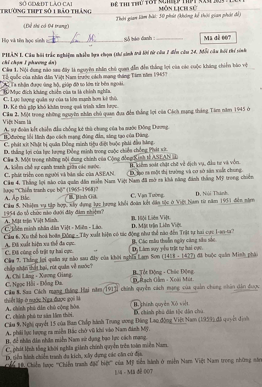 SỞ GD&ĐT LÀO CAI  Để Thi thứ tớt nghiệp thPt năm 2025 - lị
trường tHPT số 1 bảo tháng MôN Lịch sử
Thời gian làm bài: 50 phút (không kể thời gian phát đề)
(Đề thi có 04 trang)
Họ và tên học sinh _ Số báo danh : _Mã đề 007
PHẢN I. Câu hỏi trắc nghiệm nhiều lựa chọn (thí sinh trả lời từ câu 1 đến câu 24. Mỗi câu hỏi thí sinh
chỉ chọn 1 phương án)
Câu 1. Nội dung nào sau đây là nguyên nhân chủ quan dẫn đến thắng lợi của các cuộc kháng chiến bảo vệ
Tổ quốc của nhân dân Việt Nam trước cách mạng tháng Tám năm 1945?
A, Ta nhận được ủng hộ, giúp đỡ to lớn từ bên ngoài.
B. Mục đích kháng chiến của ta là chính nghĩa.
C. Lực lượng quân sự của ta lớn mạnh hơn kẻ thù.
D. Kẻ thù gặp khó khăn trong quá trình xâm lược.
Câu 2. Một trong những nguyên nhân chủ quan đưa đến thắng lợi của Cách mạng tháng Tám năm 1945 ở
Việt Nam là
A. sự đoàn kết chiến đấu chống kẻ thù chung của ba nước Đông Dương.
B, đường lối lãnh đạo cách mạng đúng đắn, sáng tạo của Đảng.
C. phát xít Nhật bị quân Đồng minh tiệu diệt buộc phải đầu hàng.
D. thắng lợi của lực lượng Đồng minh trong cuộc chiến chống Phát xít.
Câu 3. Một trong những nội dung chính của Cộng đồng Kinh tế ASEAN là
A. kiểm chế sự cạnh tranh giữa các nước. B. kiểm soát chặt chẽ về dịch vụ, đầu tư và vốn.
C. phát triển con người và bản sắc của ASEAN. D. tạo ra một thị trường và cơ sở sản xuất chung.
Câu 4. Thắng lợi nào của quân dân miền Nam Việt Nam đã mở ra khả năng đánh thắng Mỹ trong chiến
lược “Chiến tranh cục bộ” (1965-1968)?
A. Ấp Bắc. B. Bình Giã C. Vạn Tường. D. Núi Thành.
Câu 5. Nhiệm vụ tập hợp, xây dựng lực lượng khối đoàn kết dân tộc ở Việt Nam từ năm 1951 đến năm
1954 do tổ chức nào dưới đây đảm nhiệm?
A. Mặt trận Việt Minh. B. Hội Liên Việt.
C. Liên minh nhân dân Việt - Miên - Lào. D. Mặt trận Liên Việt.
Câu 6. Xu thế hoà hoãn Đông - Tây xuất hiện có tác động như thế nào đến Trật tự hai cực I-an-ta?
A. Đã xuất hiện xu thế đa cực. B. Các mâu thuẫn ngày càng sâu sắc.
C. Đã củng cố trật tự hai cực. D. Làm suy yếu trật tự hai cực.
Câu 7. Thắng lợi quân sự nào sau đây của khởi nghĩa Lam Sơn (1418 - 1427) đã buộc quân Minh phải
chấp nhận thất bại, rút quân về nước?
B. Tốt Động - Chúc Động.
A. Chi Lăng - Xương Giang.
C. Ngọc Hồi - Đống Đa. D. Rạch Gầm - Xoài Mút.
Câu 8. Sau Cách mạng tháng Hai năm 1917, chính quyền cách mạng của quần chúng nhân dân được
thiết lập ở nước Nga được gọi là
A. chính phủ dân chủ cộng hòa. B. chính quyền Xô viết.
C. chính phủ tư sản lâm thời. D. chính phủ dân tộc dân chủ.
Câu 9. Nghị quyết 15 của Ban Chấp hành Trung ương Đảng Lao động Việt Nam (1959) đã quyết định
A. phái lực lượng ra miền Bắc chở vũ khí vào Nam đánh Mỹ.
B. để nhân dân nhân miền Nam sử dụng bạo lực cách mạng.
C. phát lệnh tổng khởi nghĩa giành chính quyền trên toàn miền Nam.
D. tiến hành chiến tranh du kích, xây dựng các căn cứ địa.
Cầu 10. Chiến lược “Chiến tranh đặc biệt” của Mỹ tiến hành ở miền Nam Việt Nam trong những năm
1/4 - Mã đề 007