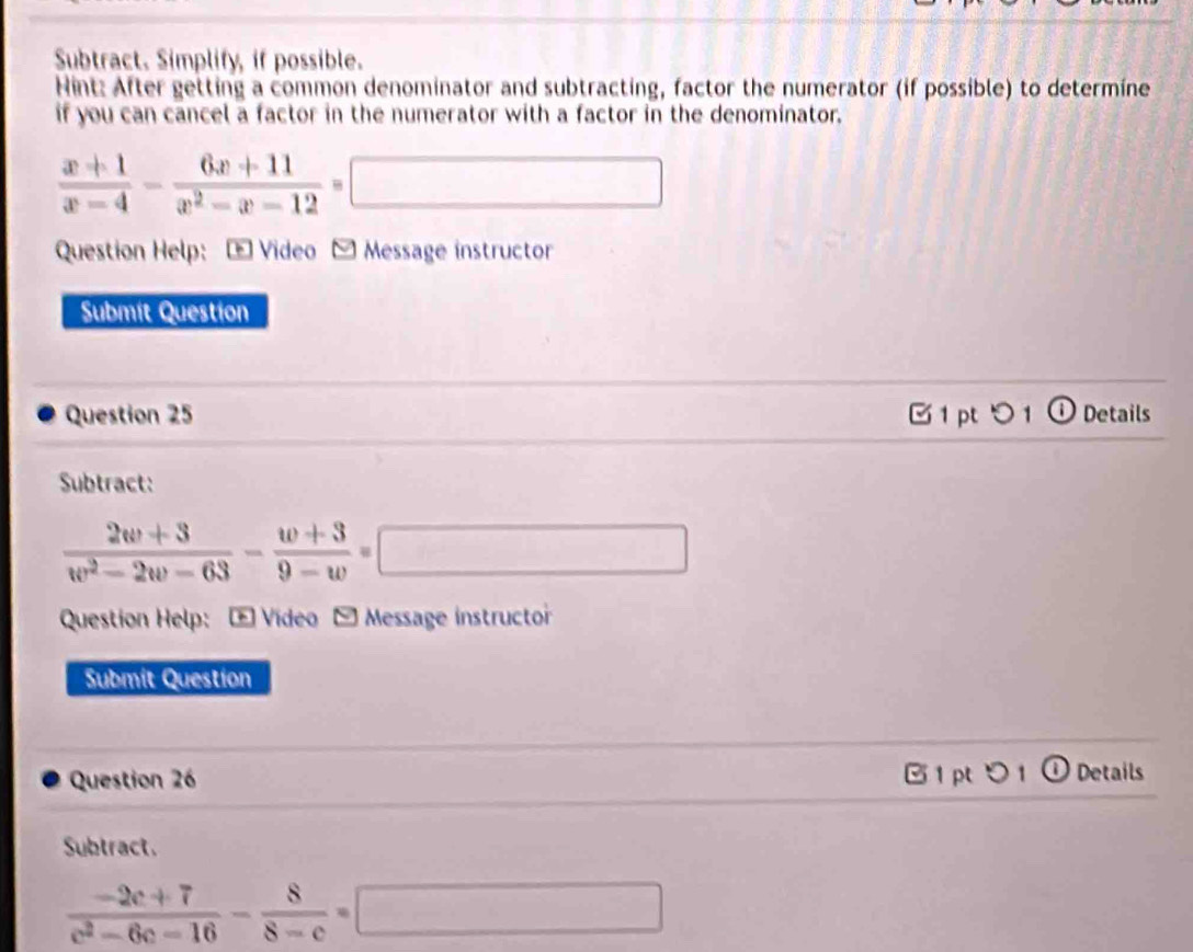 Subtract. Simplify, if possible. 
Hint: After getting a common denominator and subtracting, factor the numerator (if possible) to determine 
if you can cancel a factor in the numerator with a factor in the denominator.
 (x+1)/x-4 - (6x+11)/x^2-x-12 =□
Question Help: - Video - Message instructor 
Submit Question 
Question 25 1 pt つ 1 ① Details 
Subtract:
 (2w+3)/w^2-2w-63 - (w+3)/9-w =□
Question Help: - Video - Message instructor 
Submit Question 
Question 26 [ 1 pt 5 1 ① Details 
Subtract.
 (-2c+7)/c^2-6c-16 - 8/8-c =□