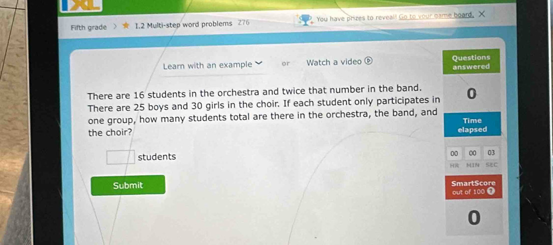 Fifth grade I.2 Multi-step word problems 276 You have prizes to reveal! Go to your game board. X 
Learn with an example or Watch a video ⑥ Questions 
answered 
There are 16 students in the orchestra and twice that number in the band. 0 
There are 25 boys and 30 girls in the choir. If each student only participates in 
one group, how many students total are there in the orchestra, the band, and Time 
the choir? elapsed 
□ students 
00 00 03 
HR MIN SEC 
Submit SmartScore 
out of 100