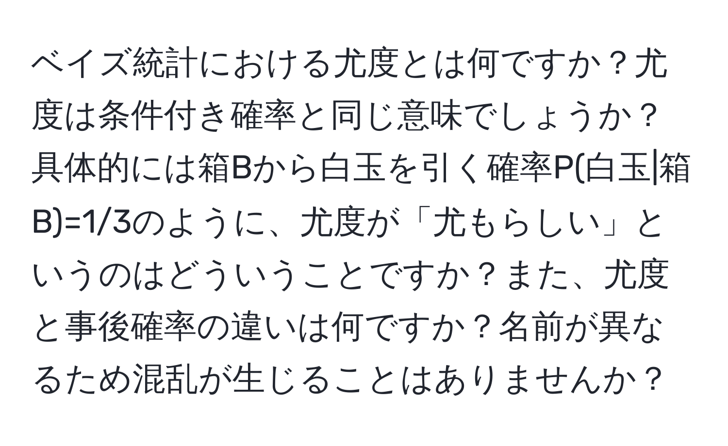 ベイズ統計における尤度とは何ですか？尤度は条件付き確率と同じ意味でしょうか？具体的には箱Bから白玉を引く確率P(白玉|箱B)=1/3のように、尤度が「尤もらしい」というのはどういうことですか？また、尤度と事後確率の違いは何ですか？名前が異なるため混乱が生じることはありませんか？