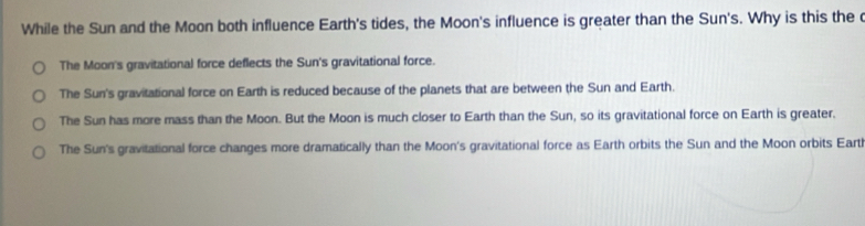 While the Sun and the Moon both influence Earth's tides, the Moon's influence is greater than the Sun's. Why is this the c
The Moon's gravitational force deflects the Sun's gravitational force.
The Sun's gravitational force on Earth is reduced because of the planets that are between the Sun and Earth.
The Sun has more mass than the Moon. But the Moon is much closer to Earth than the Sun, so its gravitational force on Earth is greater.
The Sun's gravitational force changes more dramatically than the Moon's gravitational force as Earth orbits the Sun and the Moon orbits Earth