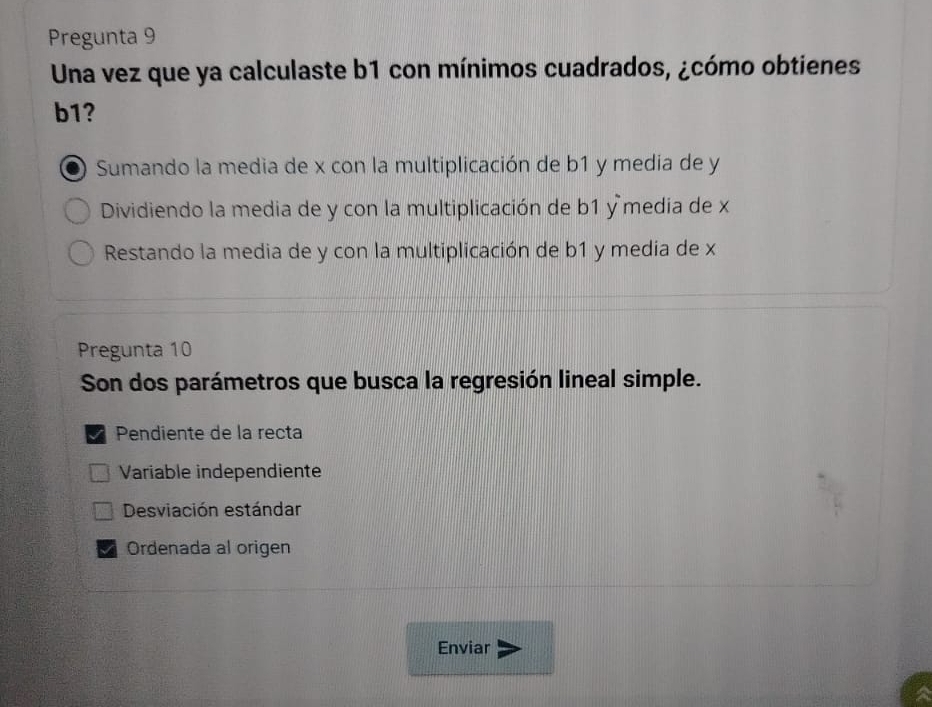 Pregunta 9
Una vez que ya calculaste b1 con mínimos cuadrados, ¿cómo obtienes
b1?
Sumando la media de x con la multiplicación de b1 y media de y
Dividiendo la media de y con la multiplicación de b1 y media de x
Restando la media de y con la multiplicación de b1 y media de x
Pregunta 10
Son dos parámetros que busca la regresión lineal simple.
Pendiente de la recta
Variable independiente
Desviación estándar
Ordenada al origen
Enviar