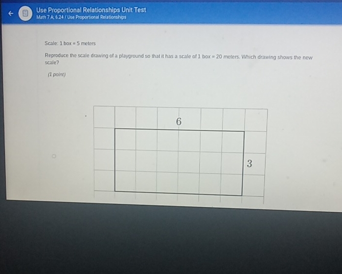 Use Proportional Relationships Unit Test 
Math 7 A; 6.24 / Use Proportional Relationships 
Scale: 1 box =5 meters
Reproduce the scale drawing of a playground so that it has a scale of 1 box =20 meters. Which drawing shows the new 
scale? 
(1 point)