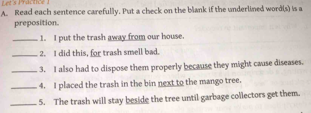 Let's Practice 1 
A. Read each sentence carefully. Put a check on the blank if the underlined word(s) is a 
preposition. 
_1. I put the trash away from our house. 
_2. I did this, for trash smell bad. 
_3. I also had to dispose them properly because they might cause diseases. 
_4. I placed the trash in the bin next to the mango tree. 
_5. The trash will stay beside the tree until garbage collectors get them.